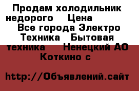 Продам холодильник недорого. › Цена ­ 15 000 - Все города Электро-Техника » Бытовая техника   . Ненецкий АО,Коткино с.